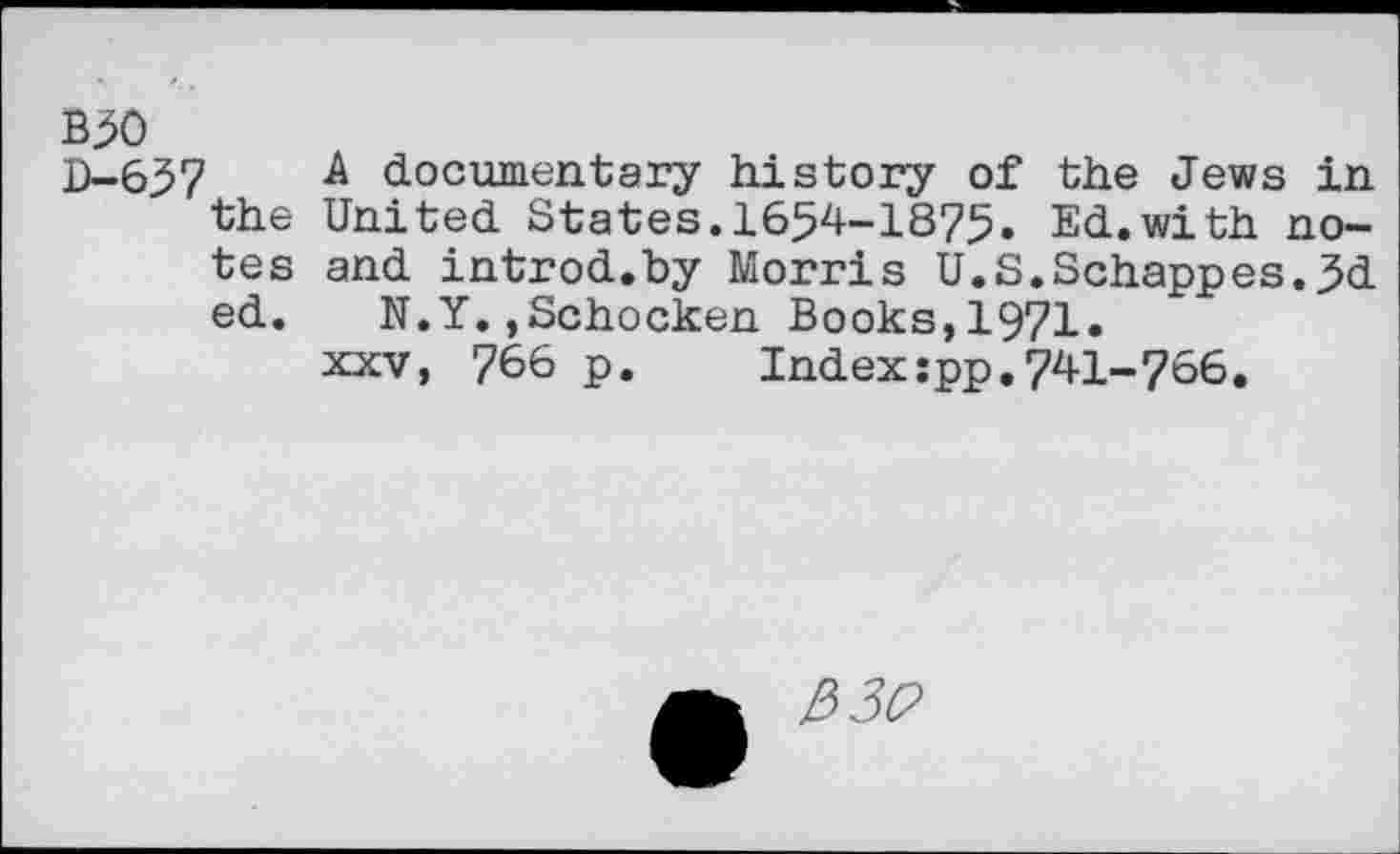 ﻿B50
D-657 a documentary history of the Jews in the United States.1654-1875» Ed.with notes and introd.by Morris U.S.Schappes.5d ed. N.Y.,Schocken Books,1971» xxv, 766 p. Index:pp.741-756.
2>3C>